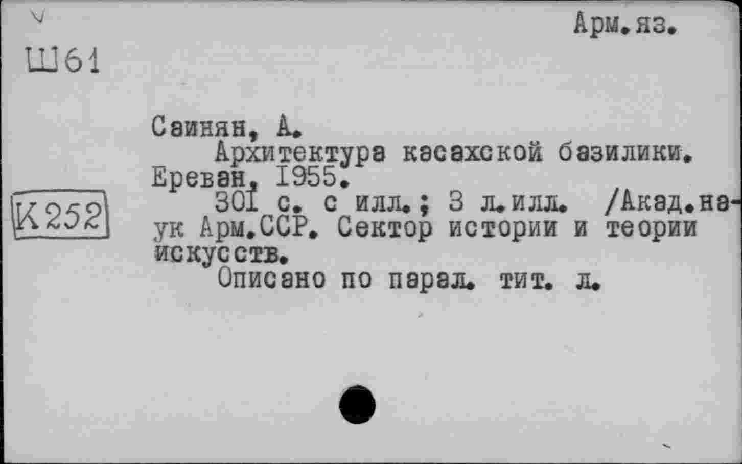 ﻿Арм.яз
Ш61
^252
Саинян, А»
Архитектура касахской базилики, Ереван, 1955,
301 с. с илл«; 3 л«илл. /Акад.на ук Арм.ССР, Сектор истории и теории искусств.
Описано по пэрал. тит. л.